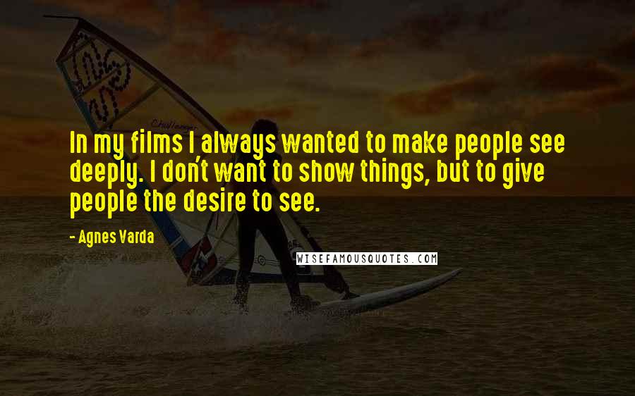 Agnes Varda Quotes: In my films I always wanted to make people see deeply. I don't want to show things, but to give people the desire to see.