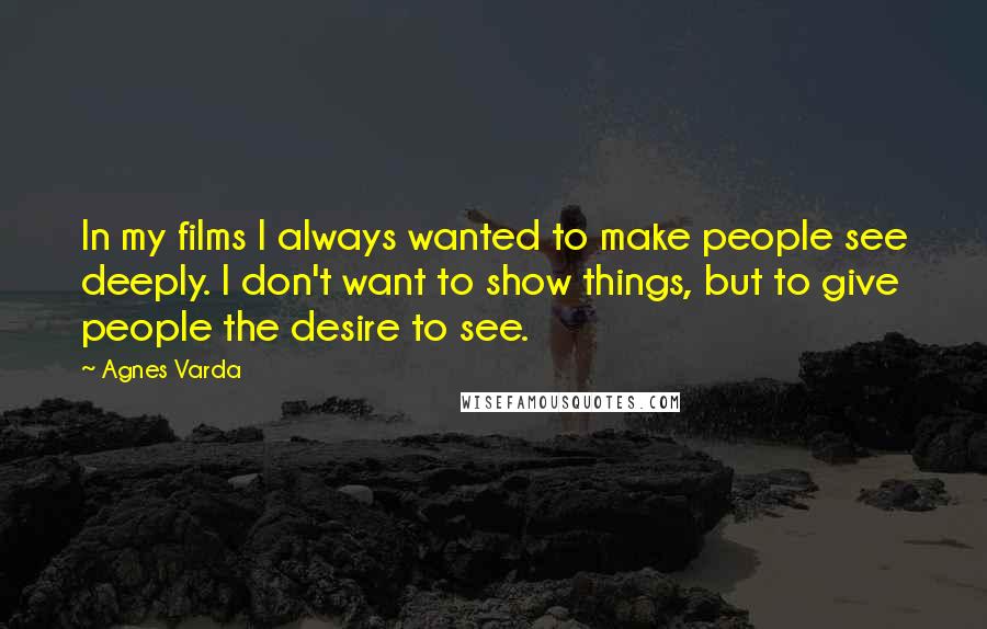 Agnes Varda Quotes: In my films I always wanted to make people see deeply. I don't want to show things, but to give people the desire to see.
