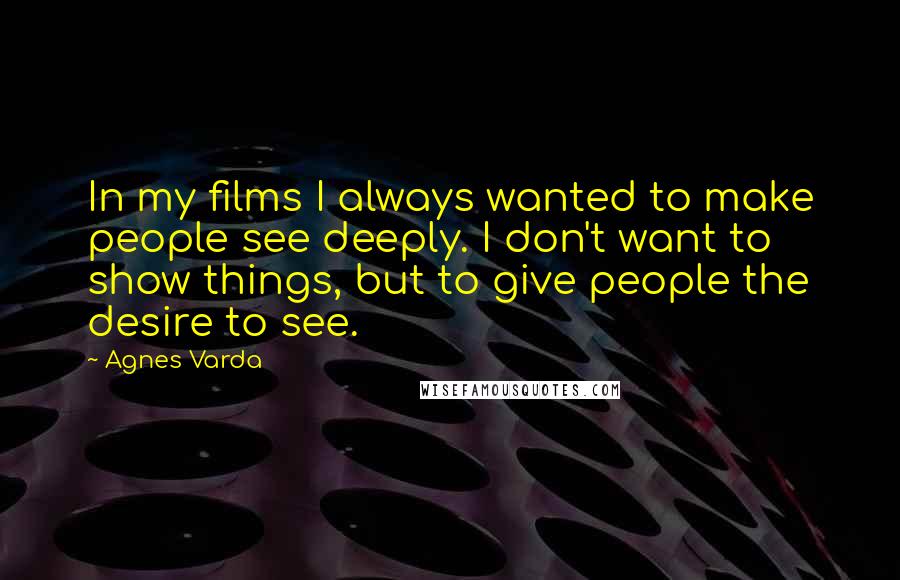 Agnes Varda Quotes: In my films I always wanted to make people see deeply. I don't want to show things, but to give people the desire to see.