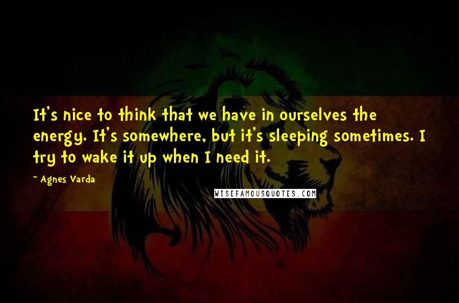Agnes Varda Quotes: It's nice to think that we have in ourselves the energy. It's somewhere, but it's sleeping sometimes. I try to wake it up when I need it.
