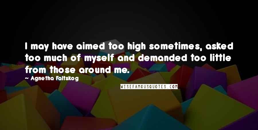 Agnetha Faltskog Quotes: I may have aimed too high sometimes, asked too much of myself and demanded too little from those around me.