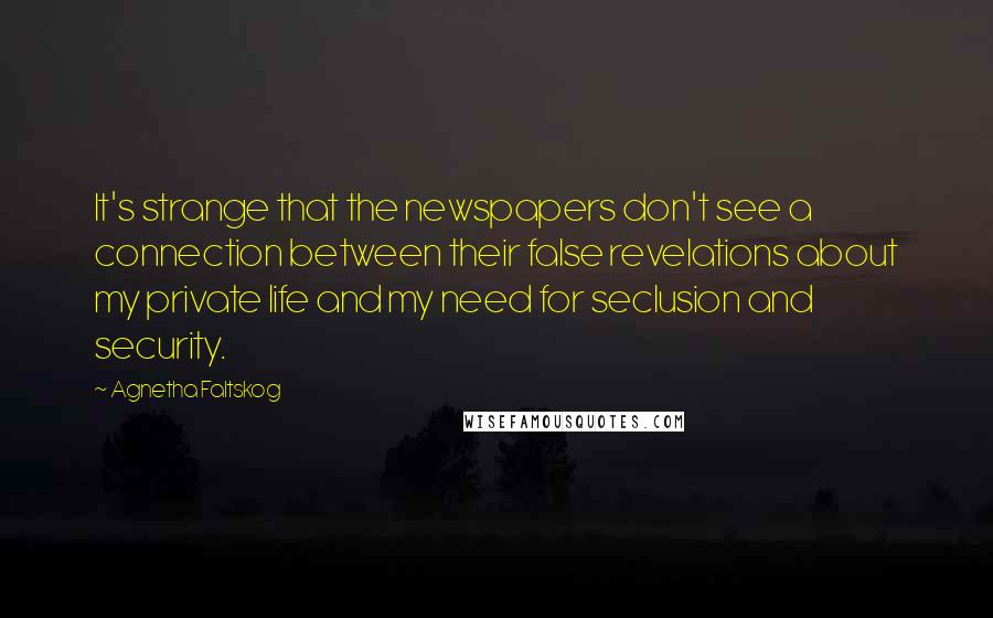 Agnetha Faltskog Quotes: It's strange that the newspapers don't see a connection between their false revelations about my private life and my need for seclusion and security.