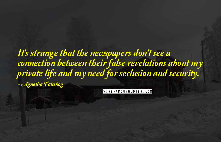 Agnetha Faltskog Quotes: It's strange that the newspapers don't see a connection between their false revelations about my private life and my need for seclusion and security.