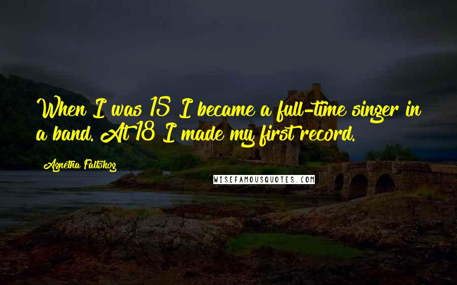 Agnetha Faltskog Quotes: When I was 15 I became a full-time singer in a band. At 18 I made my first record.