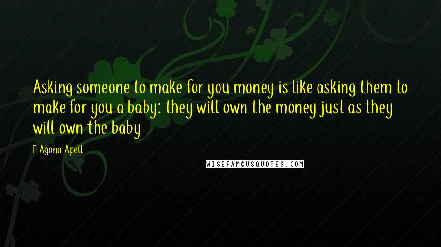 Agona Apell Quotes: Asking someone to make for you money is like asking them to make for you a baby: they will own the money just as they will own the baby