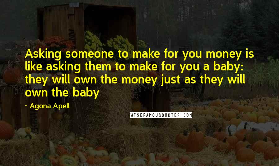 Agona Apell Quotes: Asking someone to make for you money is like asking them to make for you a baby: they will own the money just as they will own the baby