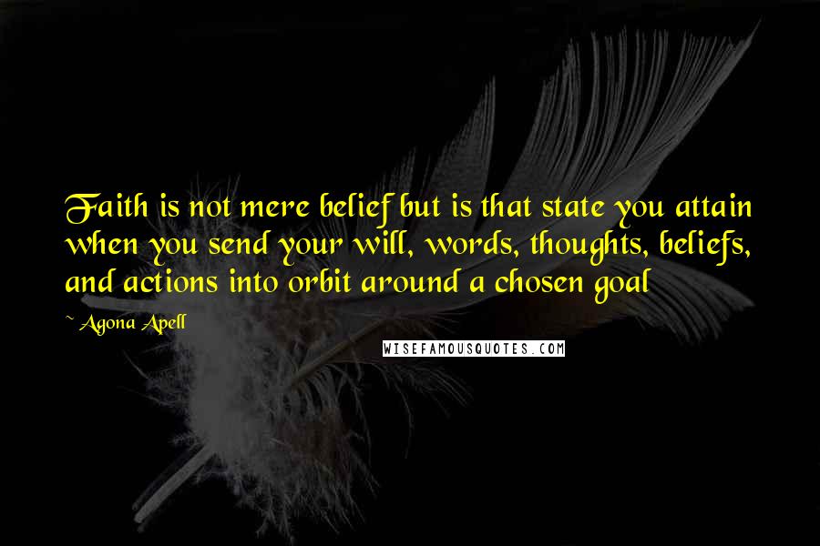 Agona Apell Quotes: Faith is not mere belief but is that state you attain when you send your will, words, thoughts, beliefs, and actions into orbit around a chosen goal