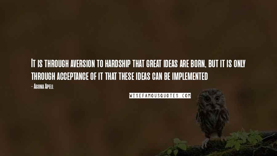 Agona Apell Quotes: It is through aversion to hardship that great ideas are born, but it is only through acceptance of it that these ideas can be implemented