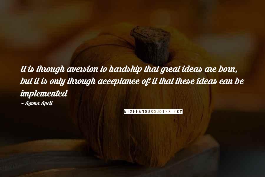 Agona Apell Quotes: It is through aversion to hardship that great ideas are born, but it is only through acceptance of it that these ideas can be implemented