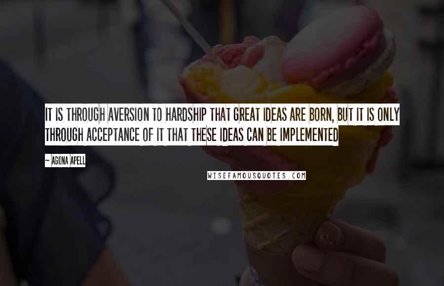 Agona Apell Quotes: It is through aversion to hardship that great ideas are born, but it is only through acceptance of it that these ideas can be implemented