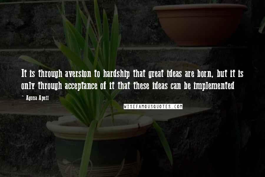 Agona Apell Quotes: It is through aversion to hardship that great ideas are born, but it is only through acceptance of it that these ideas can be implemented