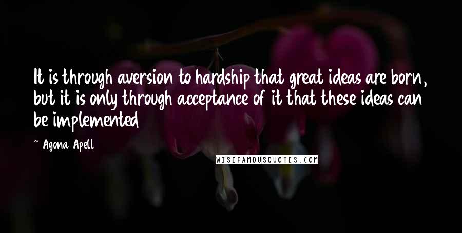 Agona Apell Quotes: It is through aversion to hardship that great ideas are born, but it is only through acceptance of it that these ideas can be implemented