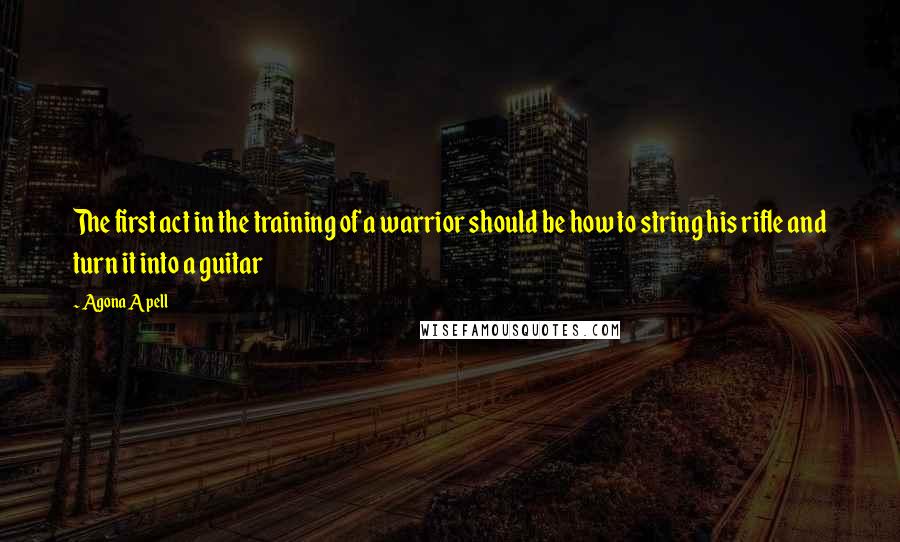 Agona Apell Quotes: The first act in the training of a warrior should be how to string his rifle and turn it into a guitar