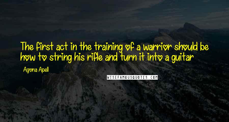 Agona Apell Quotes: The first act in the training of a warrior should be how to string his rifle and turn it into a guitar