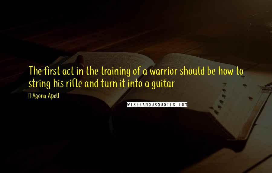 Agona Apell Quotes: The first act in the training of a warrior should be how to string his rifle and turn it into a guitar
