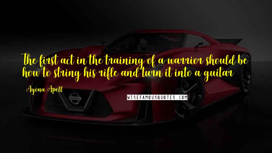 Agona Apell Quotes: The first act in the training of a warrior should be how to string his rifle and turn it into a guitar