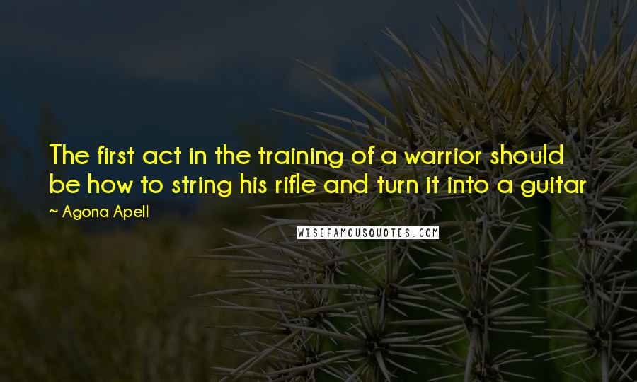 Agona Apell Quotes: The first act in the training of a warrior should be how to string his rifle and turn it into a guitar