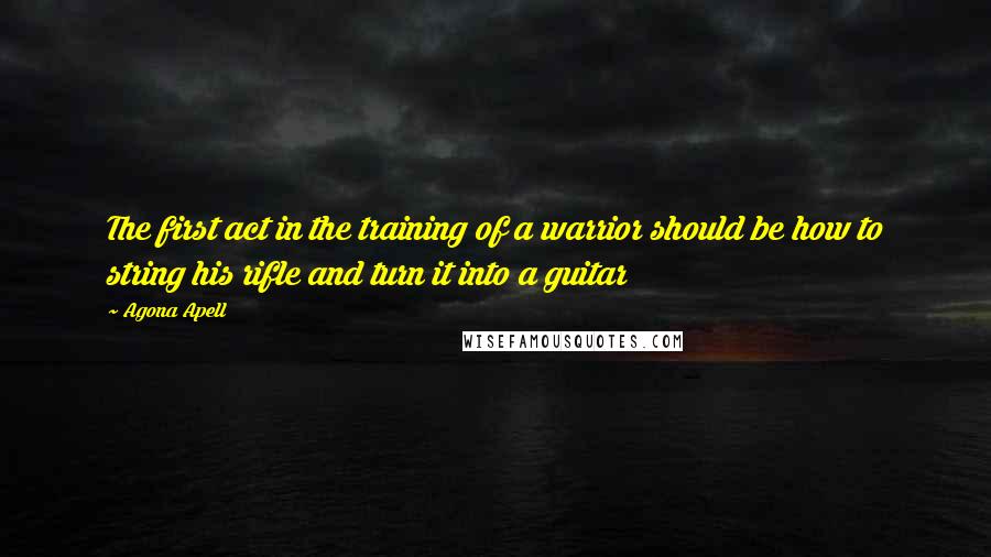 Agona Apell Quotes: The first act in the training of a warrior should be how to string his rifle and turn it into a guitar