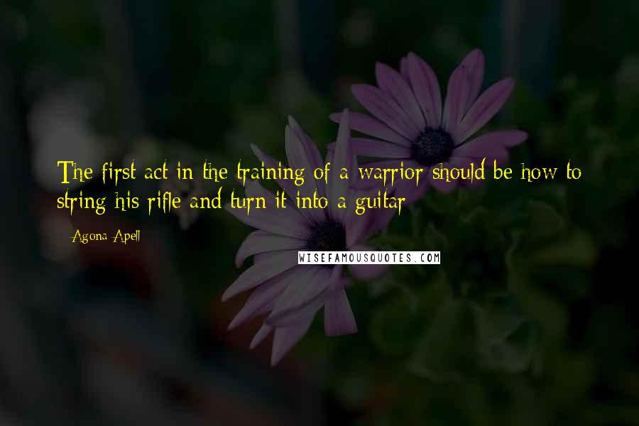 Agona Apell Quotes: The first act in the training of a warrior should be how to string his rifle and turn it into a guitar