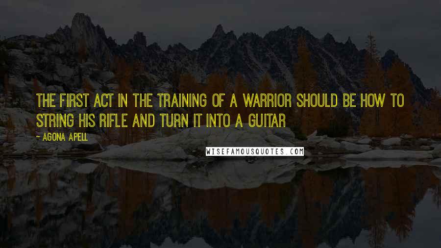 Agona Apell Quotes: The first act in the training of a warrior should be how to string his rifle and turn it into a guitar