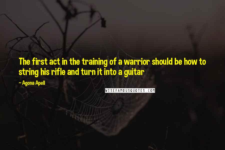 Agona Apell Quotes: The first act in the training of a warrior should be how to string his rifle and turn it into a guitar