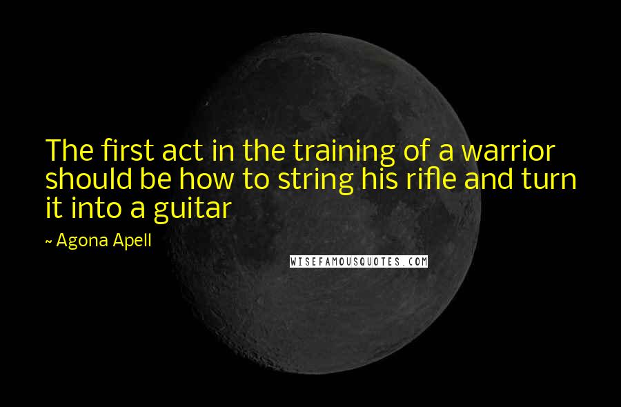 Agona Apell Quotes: The first act in the training of a warrior should be how to string his rifle and turn it into a guitar