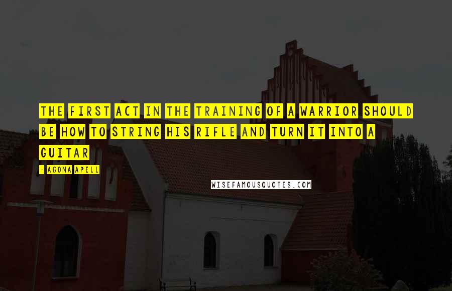 Agona Apell Quotes: The first act in the training of a warrior should be how to string his rifle and turn it into a guitar