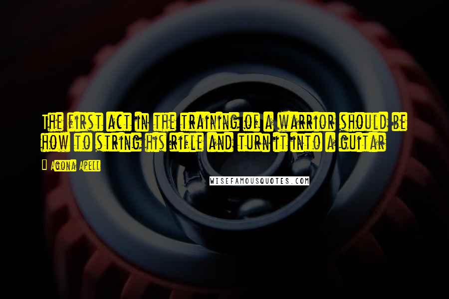 Agona Apell Quotes: The first act in the training of a warrior should be how to string his rifle and turn it into a guitar