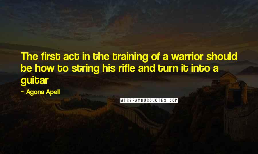 Agona Apell Quotes: The first act in the training of a warrior should be how to string his rifle and turn it into a guitar