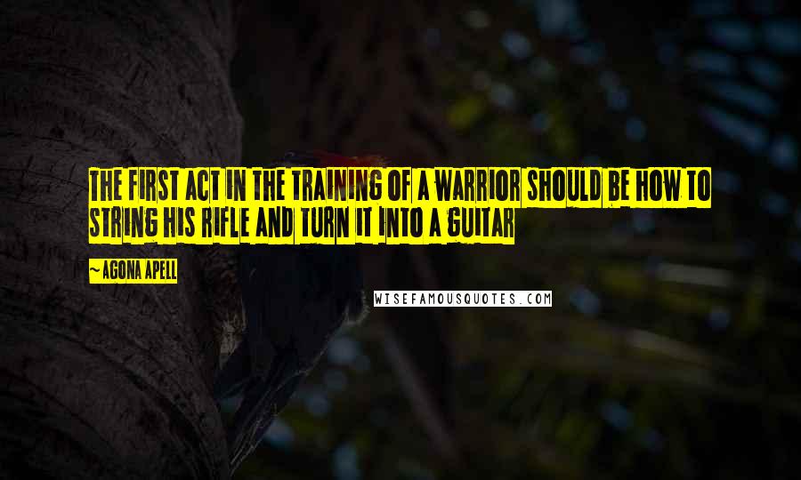 Agona Apell Quotes: The first act in the training of a warrior should be how to string his rifle and turn it into a guitar