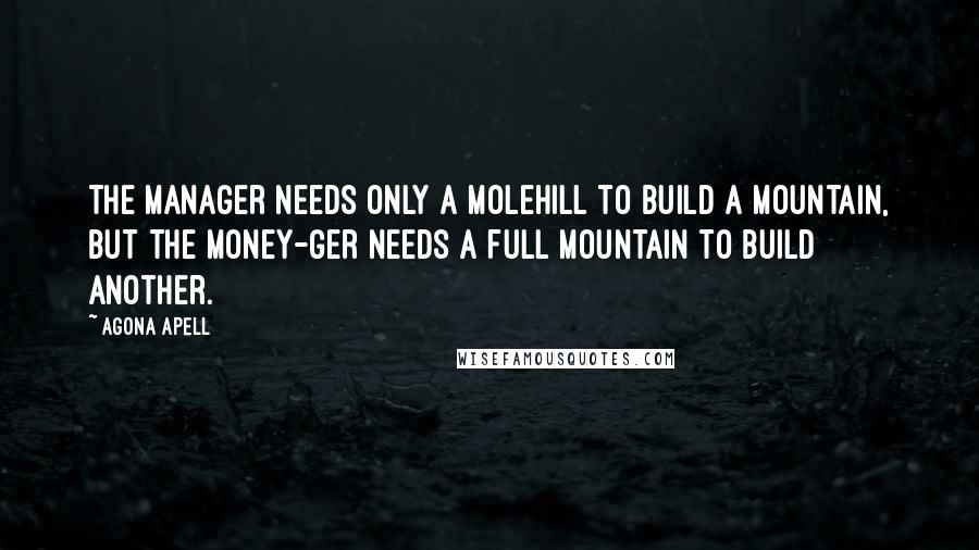 Agona Apell Quotes: The manager needs only a molehill to build a mountain, but the money-ger needs a full mountain to build another.