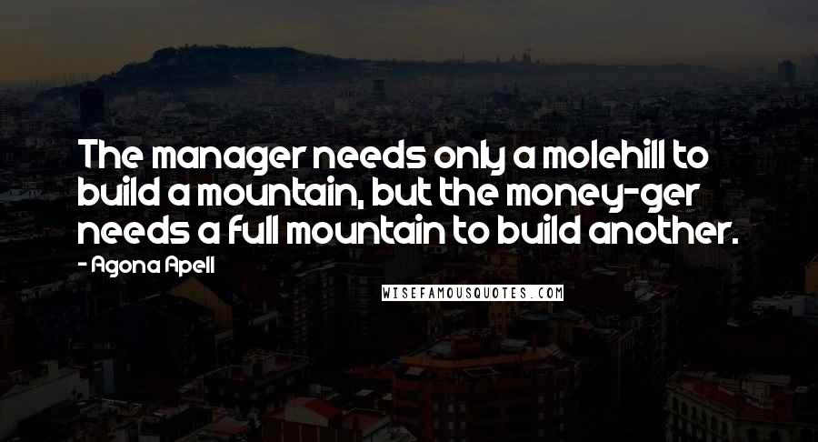 Agona Apell Quotes: The manager needs only a molehill to build a mountain, but the money-ger needs a full mountain to build another.