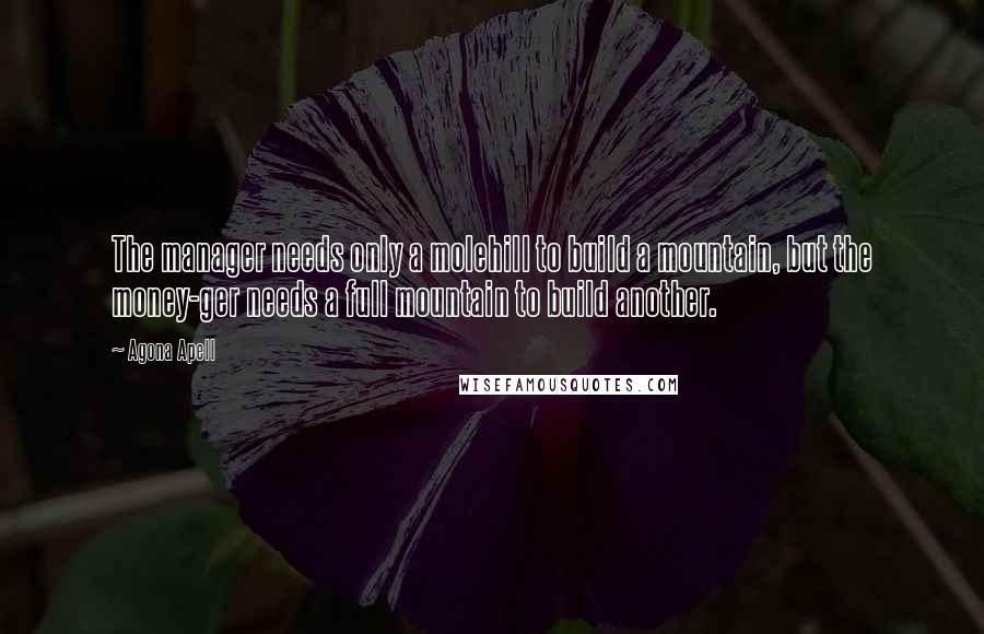 Agona Apell Quotes: The manager needs only a molehill to build a mountain, but the money-ger needs a full mountain to build another.