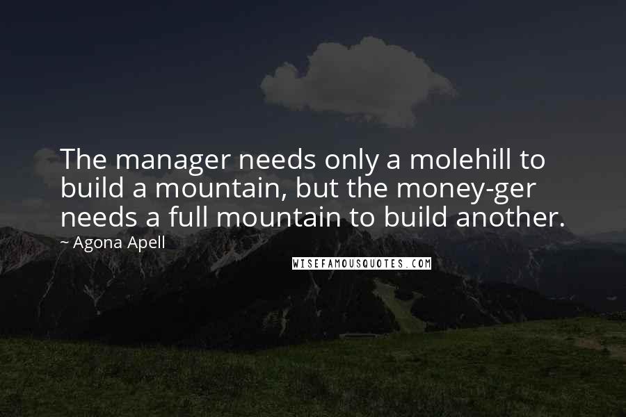 Agona Apell Quotes: The manager needs only a molehill to build a mountain, but the money-ger needs a full mountain to build another.