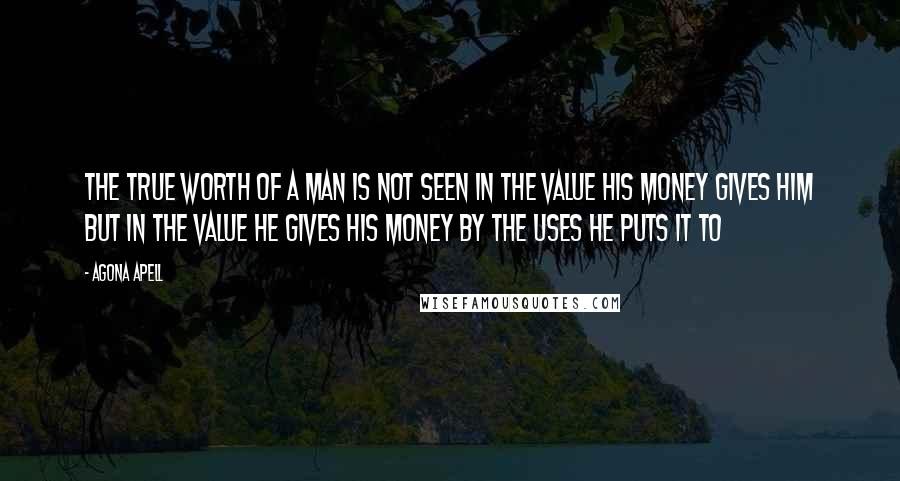 Agona Apell Quotes: The true worth of a man is not seen in the value his money gives him but in the value he gives his money by the uses he puts it to