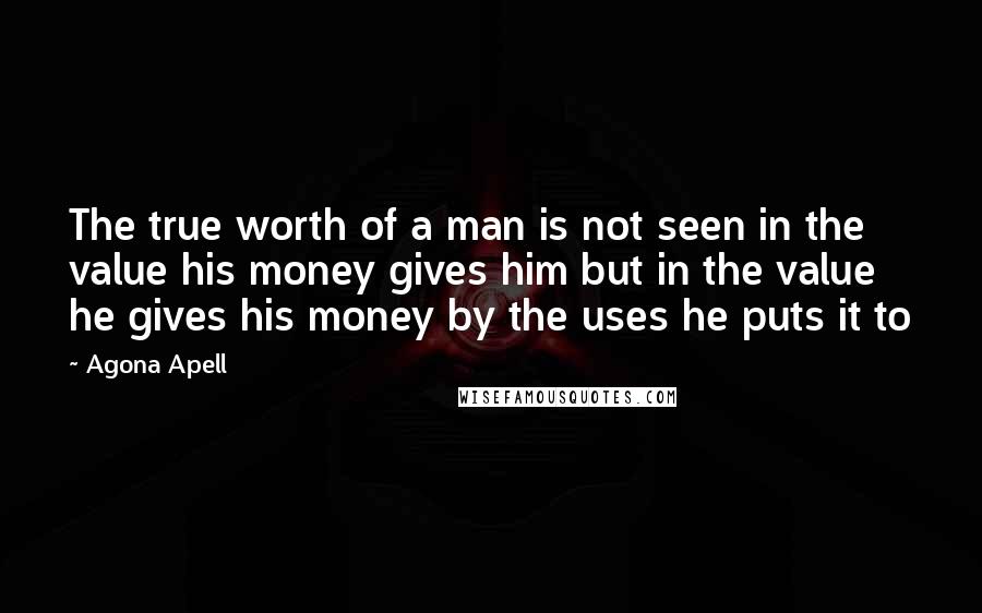 Agona Apell Quotes: The true worth of a man is not seen in the value his money gives him but in the value he gives his money by the uses he puts it to