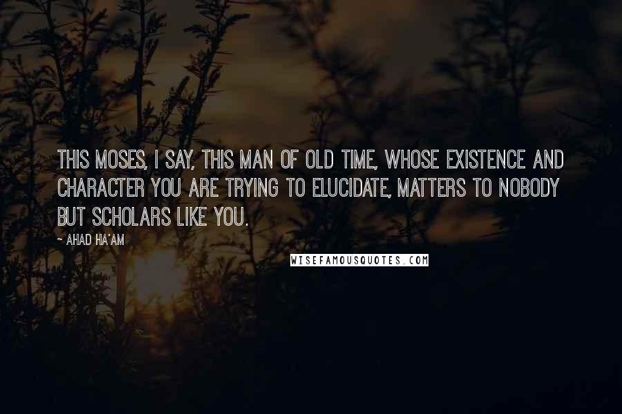 Ahad Ha'am Quotes: This Moses, I say, this man of old time, whose existence and character you are trying to elucidate, matters to nobody but scholars like you.