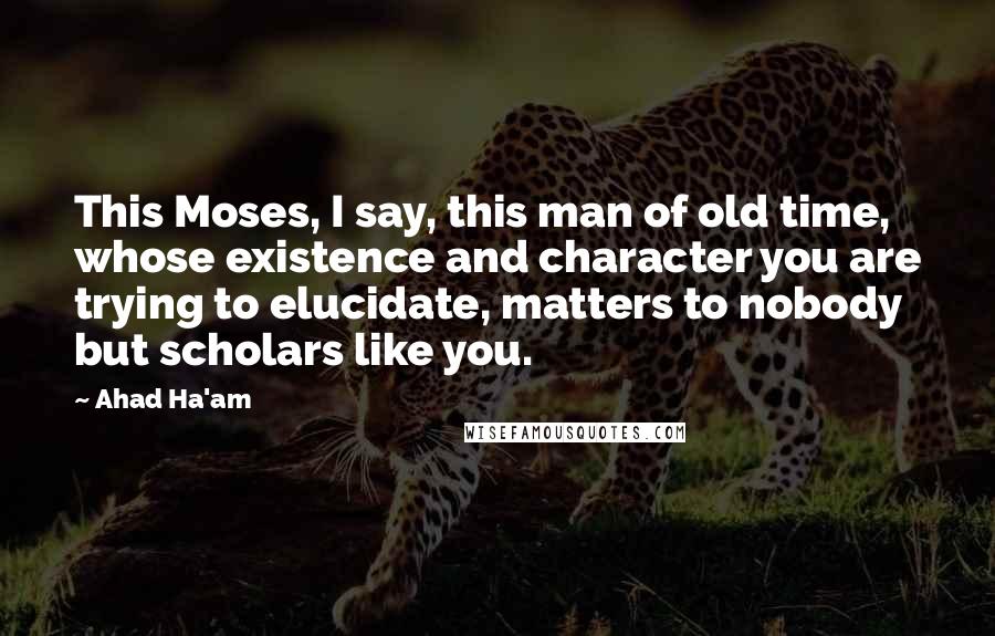 Ahad Ha'am Quotes: This Moses, I say, this man of old time, whose existence and character you are trying to elucidate, matters to nobody but scholars like you.