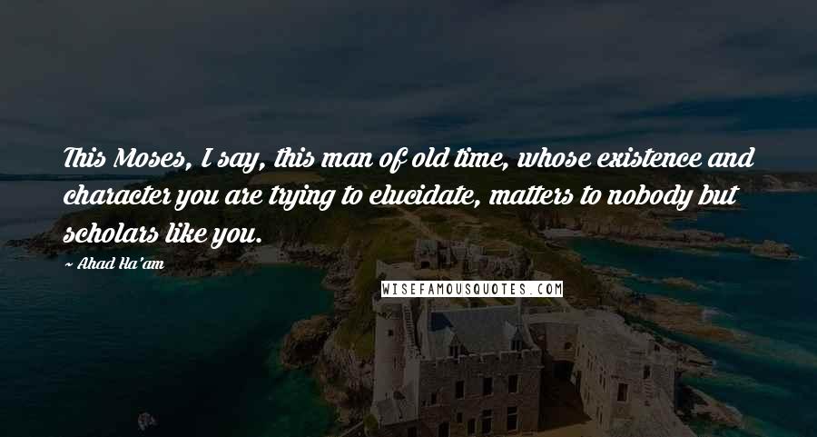 Ahad Ha'am Quotes: This Moses, I say, this man of old time, whose existence and character you are trying to elucidate, matters to nobody but scholars like you.