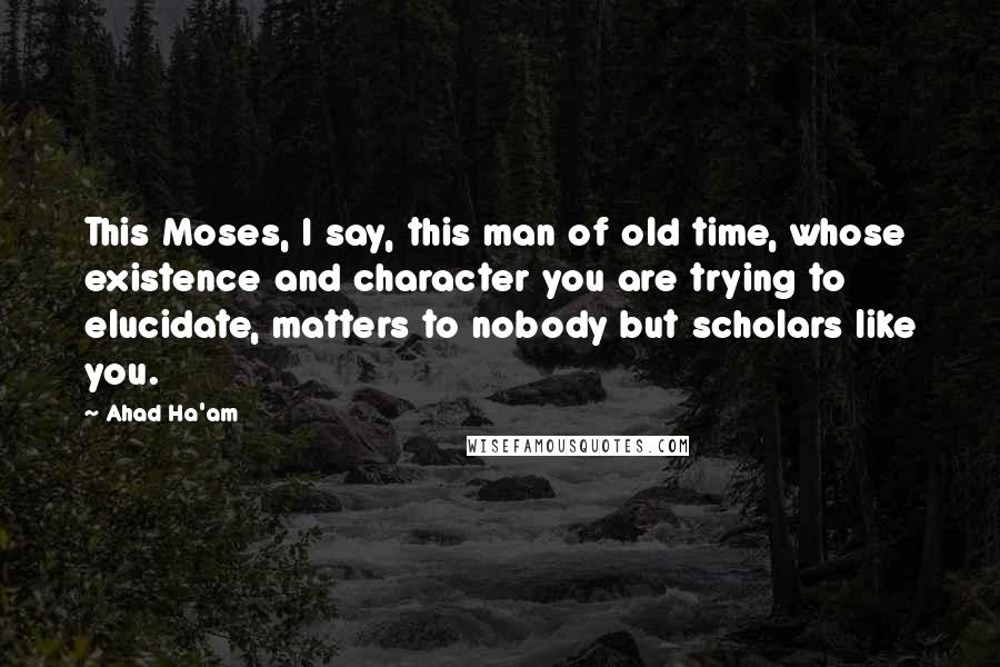 Ahad Ha'am Quotes: This Moses, I say, this man of old time, whose existence and character you are trying to elucidate, matters to nobody but scholars like you.