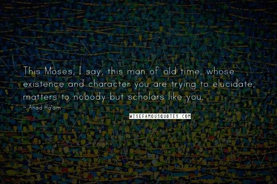 Ahad Ha'am Quotes: This Moses, I say, this man of old time, whose existence and character you are trying to elucidate, matters to nobody but scholars like you.