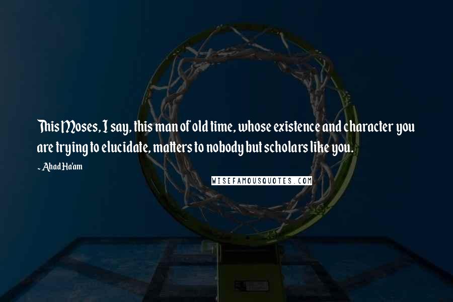 Ahad Ha'am Quotes: This Moses, I say, this man of old time, whose existence and character you are trying to elucidate, matters to nobody but scholars like you.