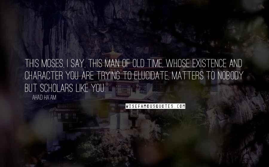 Ahad Ha'am Quotes: This Moses, I say, this man of old time, whose existence and character you are trying to elucidate, matters to nobody but scholars like you.