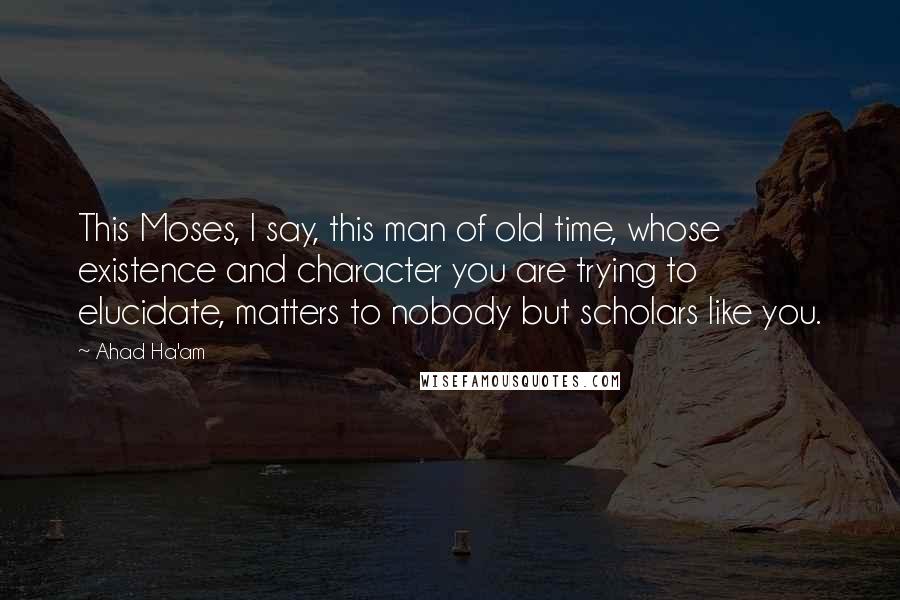 Ahad Ha'am Quotes: This Moses, I say, this man of old time, whose existence and character you are trying to elucidate, matters to nobody but scholars like you.