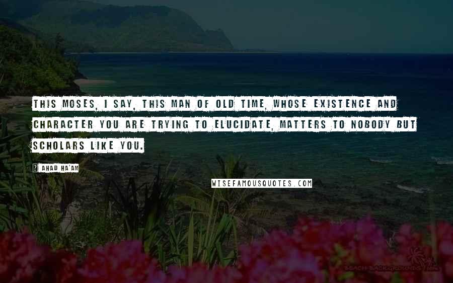 Ahad Ha'am Quotes: This Moses, I say, this man of old time, whose existence and character you are trying to elucidate, matters to nobody but scholars like you.