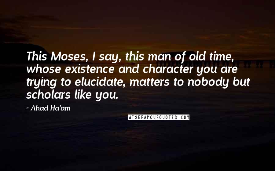 Ahad Ha'am Quotes: This Moses, I say, this man of old time, whose existence and character you are trying to elucidate, matters to nobody but scholars like you.