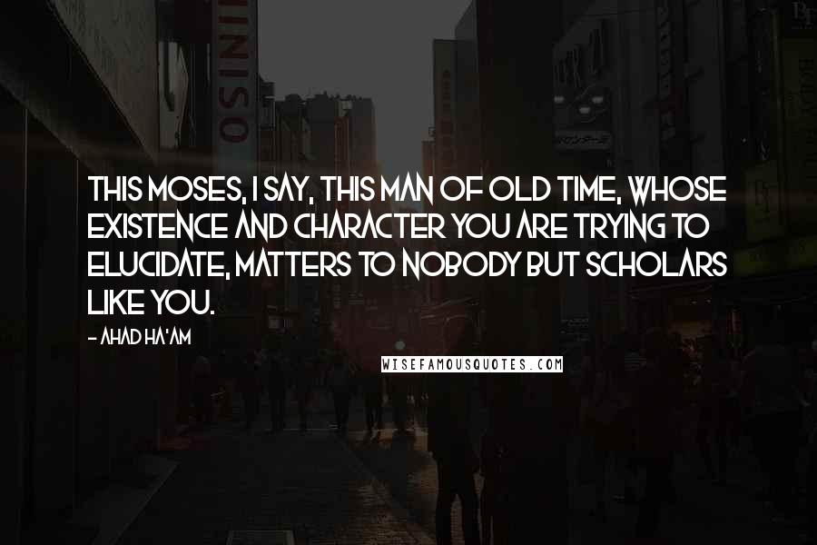 Ahad Ha'am Quotes: This Moses, I say, this man of old time, whose existence and character you are trying to elucidate, matters to nobody but scholars like you.