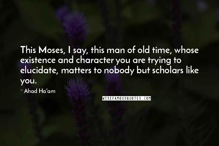 Ahad Ha'am Quotes: This Moses, I say, this man of old time, whose existence and character you are trying to elucidate, matters to nobody but scholars like you.