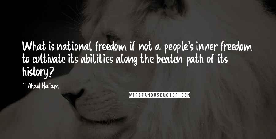 Ahad Ha'am Quotes: What is national freedom if not a people's inner freedom to cultivate its abilities along the beaten path of its history?