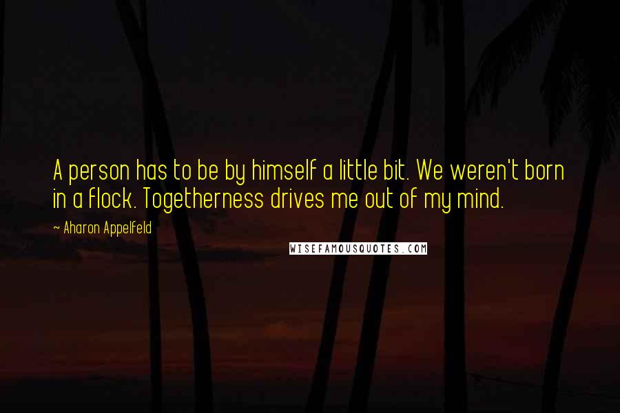 Aharon Appelfeld Quotes: A person has to be by himself a little bit. We weren't born in a flock. Togetherness drives me out of my mind.